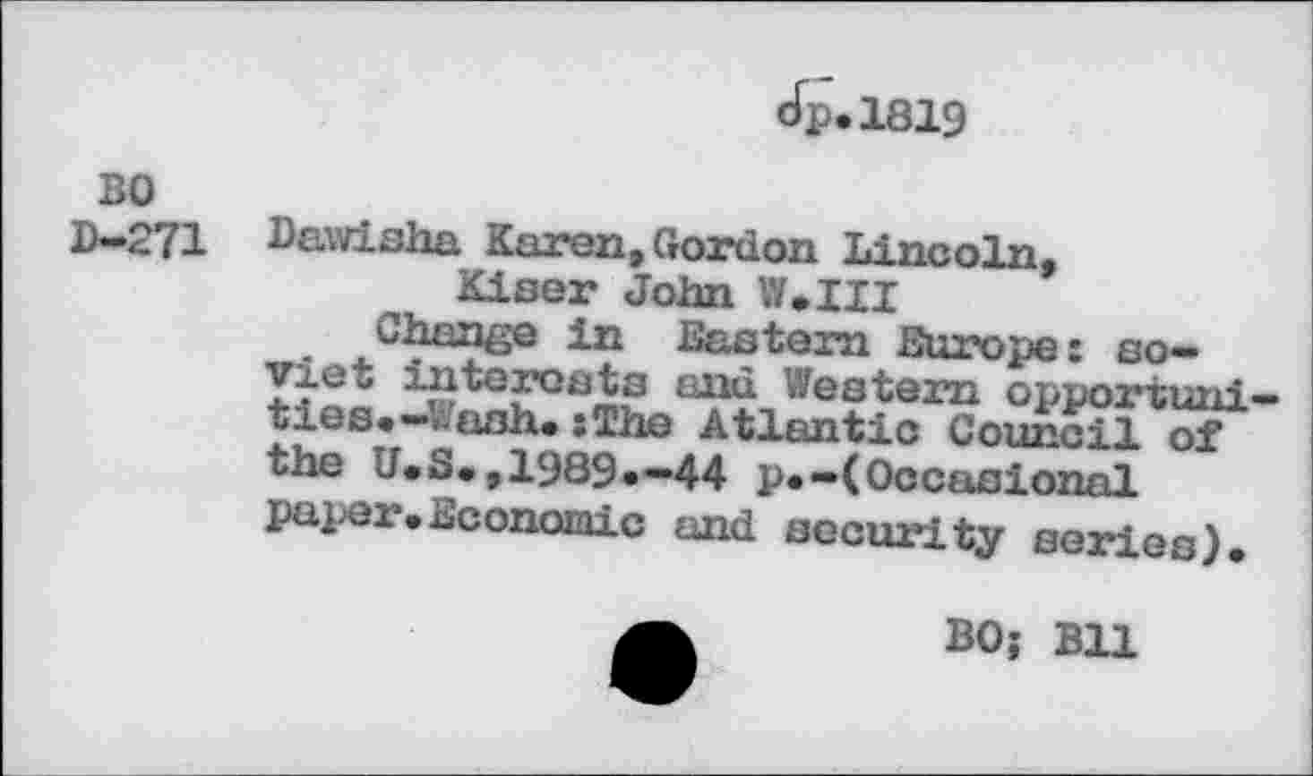 ﻿cfp.1819
BO D-271
Dawisha Karen, Gordon Lincoln, Kiser John Mil
.. , in Eastern Europe: so-
■L,1^G?Gt3^ «’/estern opportuni-oies.-.-ash. :The Atlantic Council of the U.S.,1989.-44 p.-(Occasional paper.Economic and security series).
BO; Bll